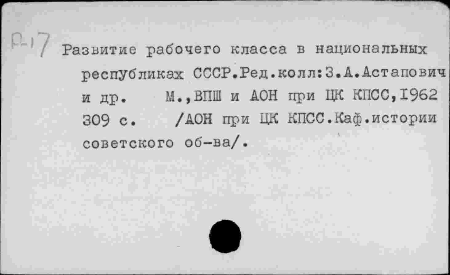 ﻿/ Развитие рабочего класса в национальных республиках СССР.Ред.колл:3.А.Астапович и др. М.,ВПШ и АОН при ЦК КПСС,1962 309 с. /АОН при ЦК КПСС.Каф.истории советского об-ва/.